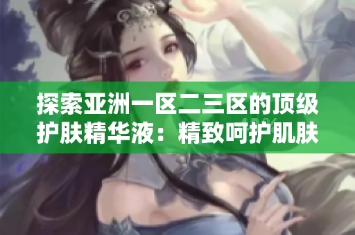 探索亞洲一區(qū)二三區(qū)的頂級(jí)護(hù)膚精華液：精致呵護(hù)肌膚的亞洲精華液推薦