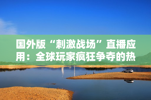 國外版“刺激戰(zhàn)場”直播應(yīng)用：全球玩家瘋狂爭奪的熱門平臺