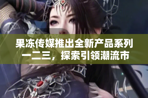 果凍傳媒推出全新產(chǎn)品系列 一二三，探索引領潮流市場