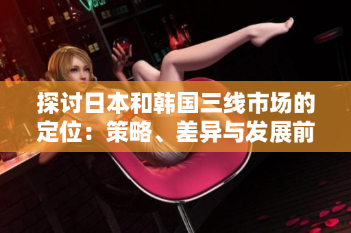 探討日本和韓國三線市場的定位：策略、差異與發(fā)展前景