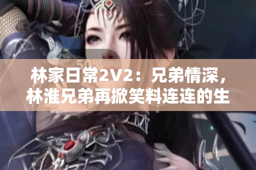 林家日常2V2：兄弟情深，林淮兄弟再掀笑料連連的生活篇章！