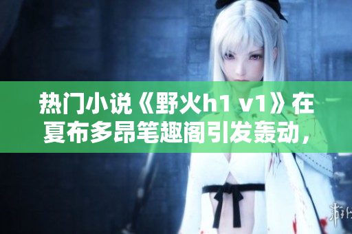 熱門小說《野火h1 v1》在夏布多昂筆趣閣引發(fā)轟動，引領(lǐng)閱讀熱潮