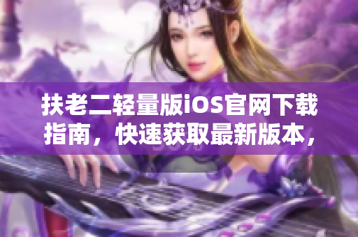 扶老二輕量版iOS官網(wǎng)下載指南，快速獲取最新版本，安全穩(wěn)定下載方式！