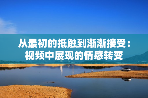 從最初的抵觸到漸漸接受：視頻中展現(xiàn)的情感轉(zhuǎn)變