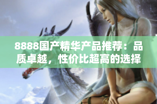 8888國產(chǎn)精華產(chǎn)品推薦：品質(zhì)卓越，性價比超高的選擇