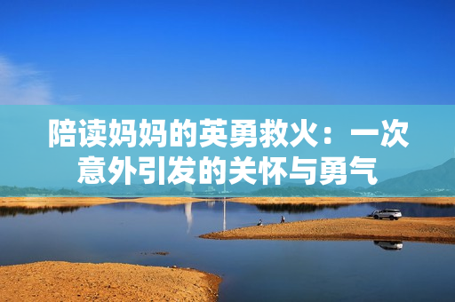 陪讀媽媽的英勇救火：一次意外引發(fā)的關(guān)懷與勇氣
