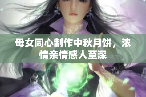 母女同心制作中秋月餅，濃情親情感人至深