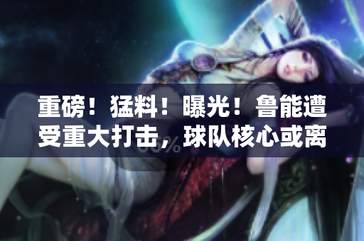 重磅！猛料！曝光！魯能遭受重大打擊，球隊(duì)核心或離隊(duì)！內(nèi)幕披露引關(guān)注