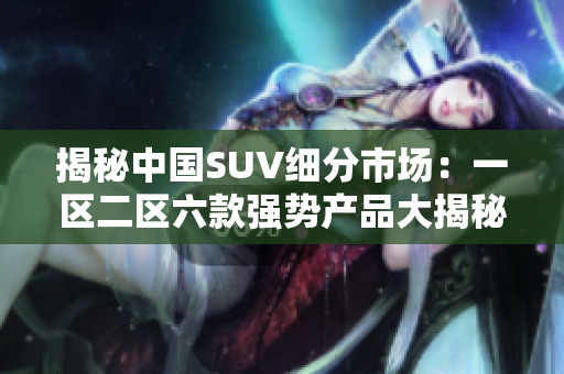揭秘中國SUV細分市場：一區(qū)二區(qū)六款強勢產(chǎn)品大揭秘