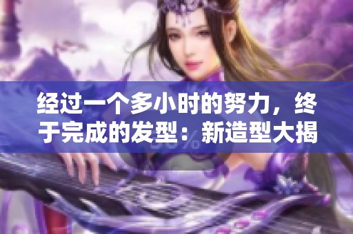 經(jīng)過一個多小時的努力，終于完成的發(fā)型：新造型大揭秘！
