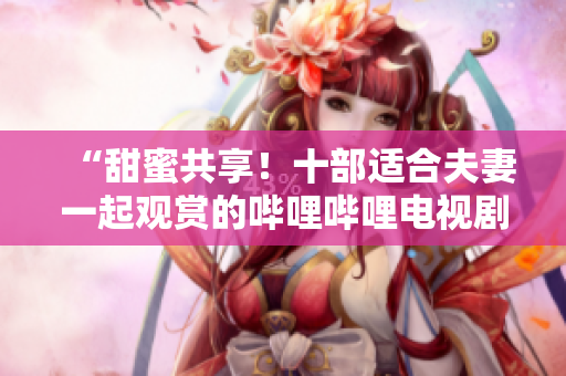 “甜蜜共享！十部適合夫妻一起觀賞的嗶哩嗶哩電視劇推薦”