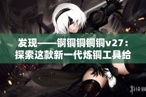 發(fā)現(xiàn)——錒銅銅銅銅v27：探索這款新一代煉銅工具給你的獨(dú)特功能帶來(lái)的驚喜！