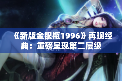 《新版金銀瓶1996》再現(xiàn)經(jīng)典：重磅呈現(xiàn)第二層級(jí)