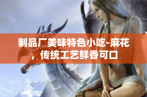 制品廠美味特色小吃-麻花，傳統(tǒng)工藝鮮香可口