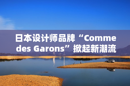 日本設計師品牌“Comme des Garons”掀起新潮流：創(chuàng)新與經(jīng)典的完美融合