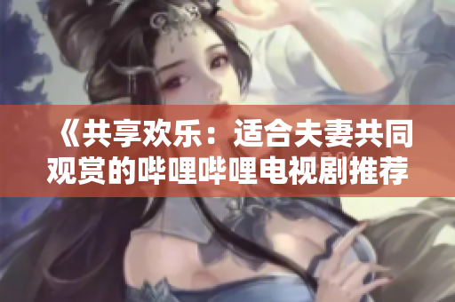 《共享歡樂：適合夫妻共同觀賞的嗶哩嗶哩電視劇推薦》