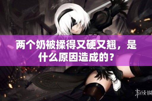 兩個(gè)奶被揉得又硬又翹，是什么原因造成的？