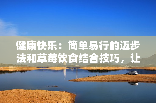 健康快樂(lè)：簡(jiǎn)單易行的邁步法和草莓飲食結(jié)合技巧，讓您的生活更精彩！