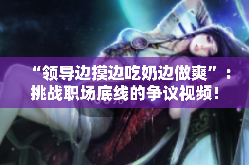 “領(lǐng)導(dǎo)邊摸邊吃奶邊做爽”：挑戰(zhàn)職場(chǎng)底線的爭(zhēng)議視頻！