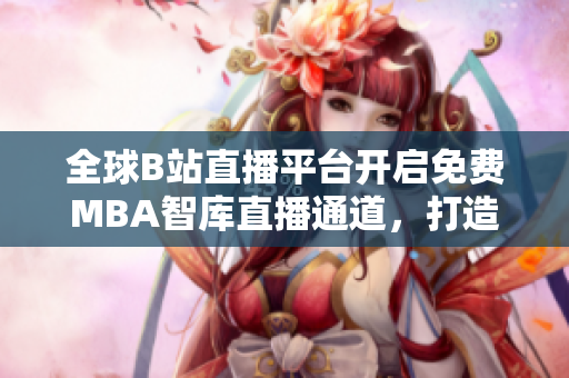 全球B站直播平臺開啟免費MBA智庫直播通道，打造國際MBA學習新空間
