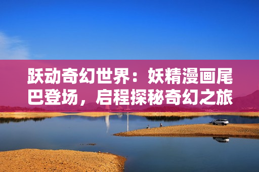 躍動(dòng)奇幻世界：妖精漫畫尾巴登場(chǎng)，啟程探秘奇幻之旅