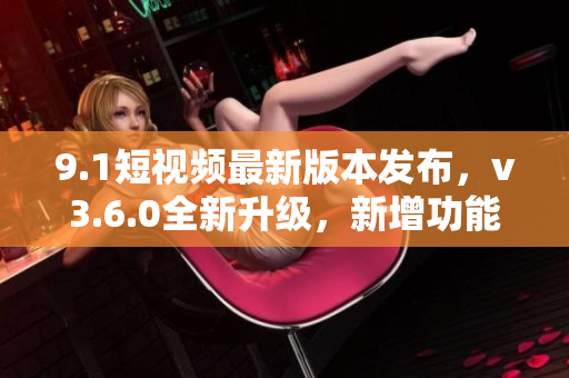 9.1短視頻最新版本發(fā)布，v3.6.0全新升級(jí)，新增功能一覽