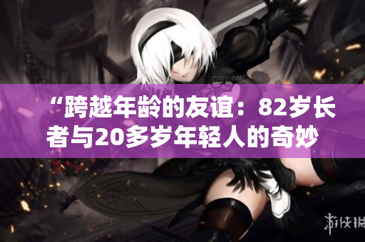 “跨越年齡的友誼：82歲長(zhǎng)者與20多歲年輕人的奇妙相遇”