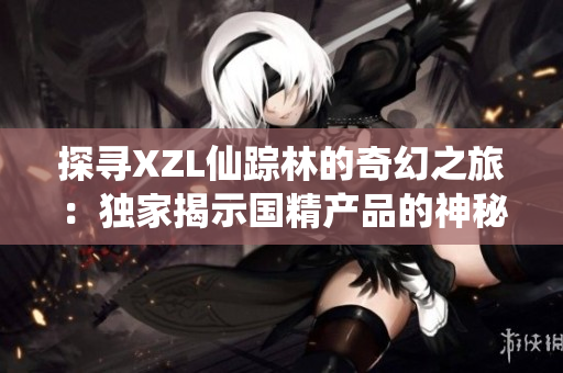 探尋XZL仙蹤林的奇幻之旅：獨(dú)家揭示國精產(chǎn)品的神秘來源和精湛工藝