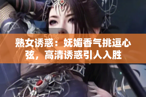 熟女誘惑：嫵媚香氣挑逗心弦，高清誘惑引人入勝