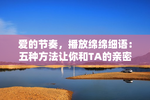 愛的節(jié)奏，播放綿綿細語：五種方法讓你和TA的親密更上一層樓
