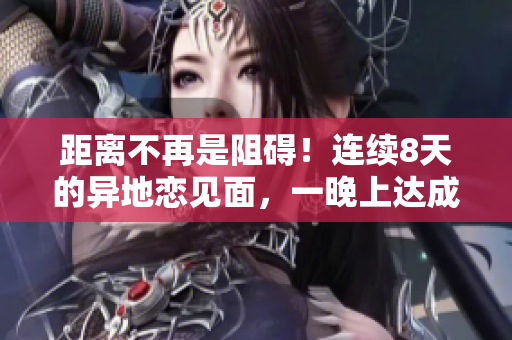 距離不再是阻礙！連續(xù)8天的異地戀見面，一晚上達(dá)成6次美好相聚
