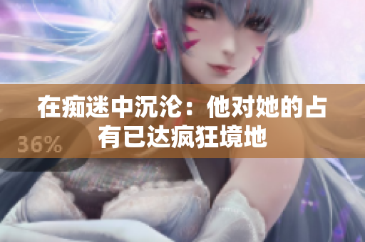 在癡迷中沉淪：他對(duì)她的占有已達(dá)瘋狂境地
