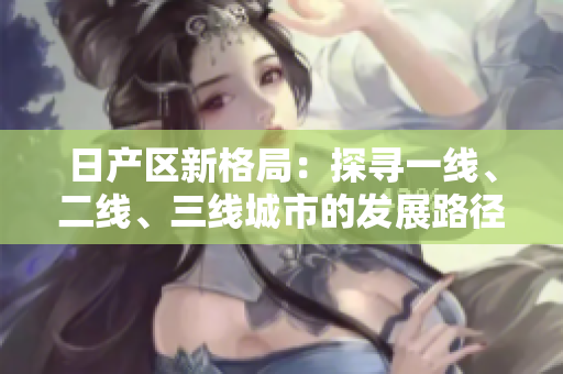 日產(chǎn)區(qū)新格局：探尋一線、二線、三線城市的發(fā)展路徑
