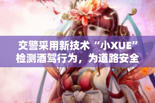 交警采用新技術(shù)“小XUE”檢測(cè)酒駕行為，為道路安全護(hù)航