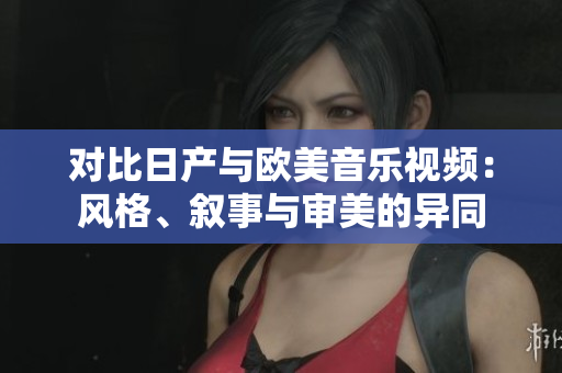 對(duì)比日產(chǎn)與歐美音樂視頻：風(fēng)格、敘事與審美的異同