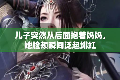 兒子突然從后面抱著媽媽，她臉頰瞬間泛起緋紅