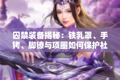 囚禁裝備揭秘：鐵乳罩、手銬、腳鐐與項(xiàng)圈如何保護(hù)社會(huì)安全？