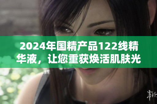 2024年國精產(chǎn)品122線精華液，讓您重獲煥活肌膚光彩