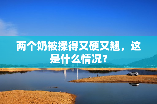 兩個(gè)奶被揉得又硬又翹，這是什么情況？