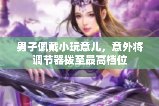 男子佩戴小玩意兒，意外將調(diào)節(jié)器撥至最高檔位