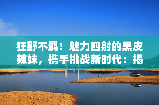 狂野不羈！魅力四射的黑皮辣妹，攜手挑戰(zhàn)新時代：揭秘她們的故事