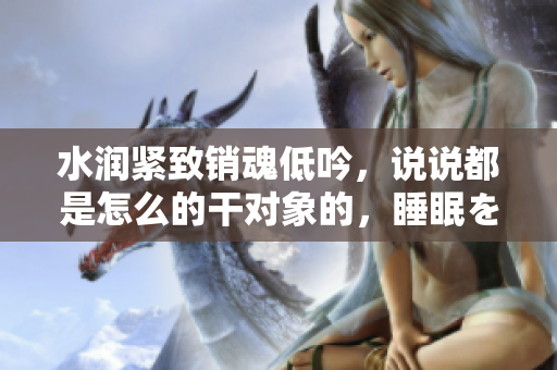 水潤(rùn)緊致銷(xiāo)魂低吟，說(shuō)說(shuō)都是怎么的干對(duì)象的，睡眠を取らなくてもいい，睡覺(jué)抓著小雞一晚上會(huì)怎樣，睡過(guò)年紀(jì)最大的多少歲六十多，水潤(rùn)緊致銷(xiāo)魂低吟古代348