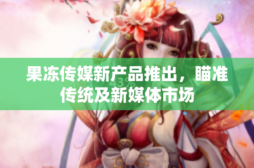 果凍傳媒新產(chǎn)品推出，瞄準(zhǔn)傳統(tǒng)及新媒體市場