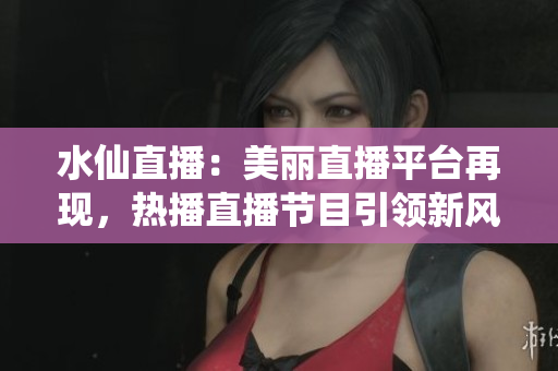 水仙直播：美麗直播平臺再現(xiàn)，熱播直播節(jié)目引領(lǐng)新風(fēng)潮