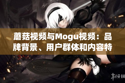 蘑菇視頻與Mogu視頻：品牌背景、用戶群體和內(nèi)容特色大比拼