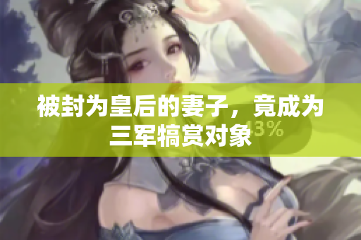 被封為皇后的妻子，竟成為三軍犒賞對象