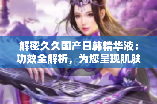 解密久久國產(chǎn)日韓精華液：功效全解析，為您呈現(xiàn)肌膚煥新之道！