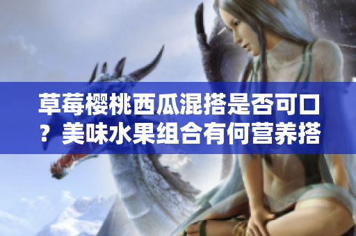 草莓櫻桃西瓜混搭是否可口？美味水果組合有何營養(yǎng)搭配建議？