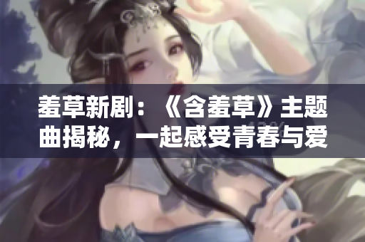 羞草新劇：《含羞草》主題曲揭秘，一起感受青春與愛情的純粹美好
