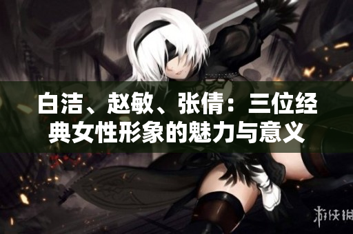 白潔、趙敏、張倩：三位經(jīng)典女性形象的魅力與意義
